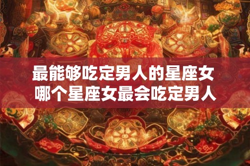 最能够吃定男人的星座女 哪个星座女最会吃定男人