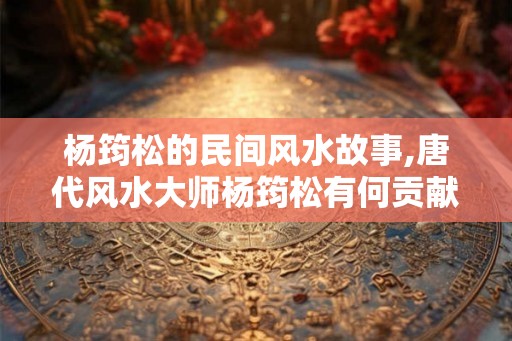 杨筠松的民间风水故事,唐代风水大师杨筠松有何贡献