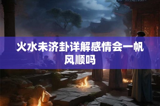 火水未济卦详解感情会一帆风顺吗 火水未济卦详解感情会一帆风顺吗