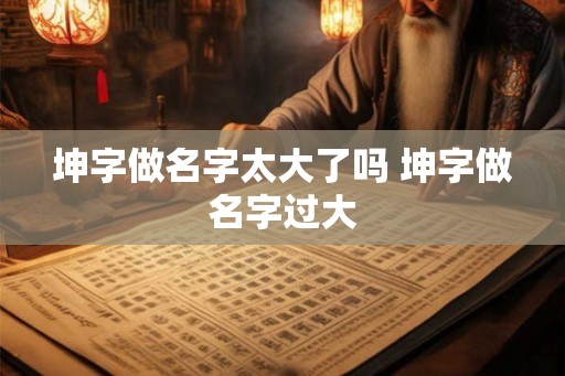 坤字做名字太大了吗 坤字做名字过大 坤字做名字太大了吗 坤字做名字过大
