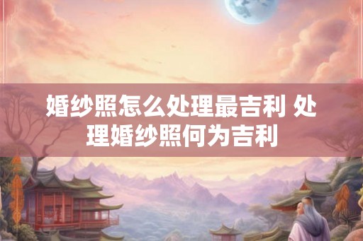 婚纱照怎么处理最吉利 处理婚纱照何为吉利
