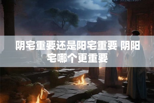 阴宅重要还是阳宅重要 阴阳宅哪个更重要 阴宅重要还是阳宅重要 阴阳宅哪个更重要