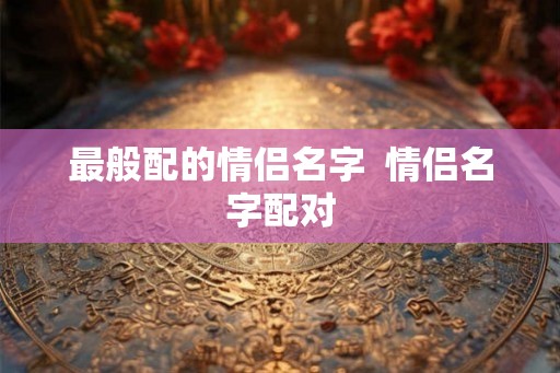 最般配的情侣名字  情侣名字配对