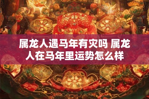 属龙人遇马年有灾吗 属龙人在马年里运势怎么样