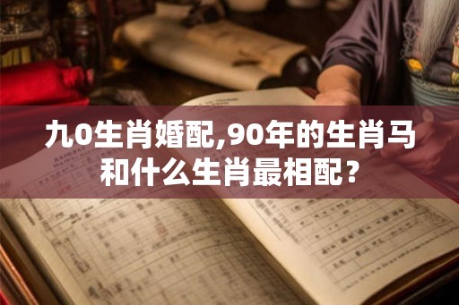 九0生肖婚配,90年的生肖马和什么生肖最相配？