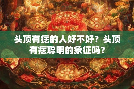 头顶有痣的人好不好？头顶有痣聪明的象征吗？