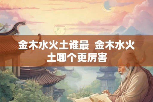 金木水火土谁最  金木水火土哪个更厉害