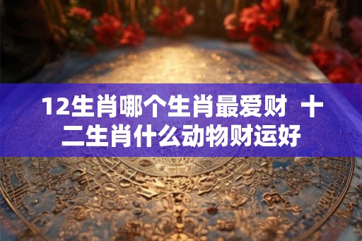 12生肖哪个生肖最爱财  十二生肖什么动物财运好