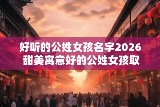 好听的公姓女孩名字2026 甜美寓意好的公姓女孩取名