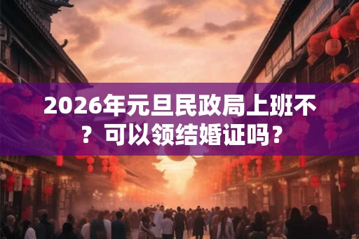 2026年元旦民政局上班不？可以领结婚证吗？