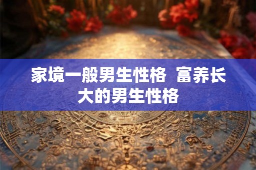 家境一般男生性格 富养长大的男生性格 家境一般男生性格 富养长大的男生性格