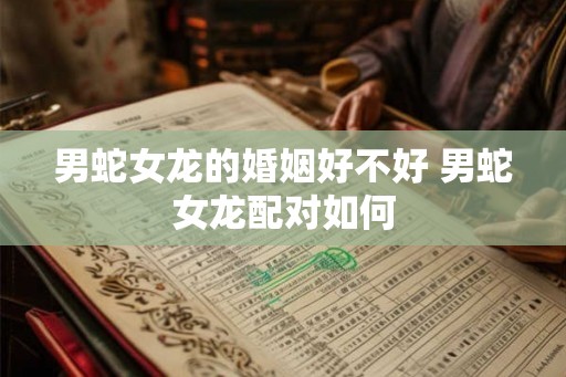 男蛇女龙的婚姻好不好 男蛇女龙配对如何