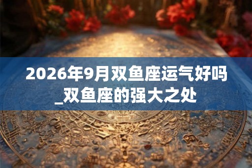 2026年9月双鱼座运气好吗_双鱼座的强大之处