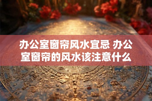 办公室窗帘风水宜忌 办公室窗帘的风水该注意什么