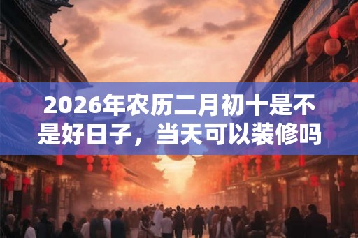 2026年农历二月初十是不是好日子，当天可以装修吗？