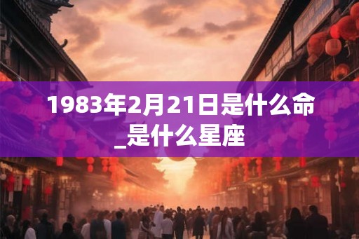 1983年2月21日是什么命_是什么星座