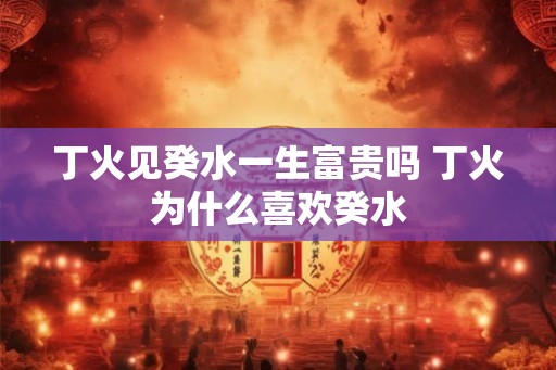 丁火见癸水一生富贵吗 丁火为什么喜欢癸水