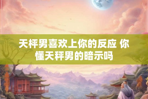 天枰男喜欢上你的反应 你懂天秤男的暗示吗