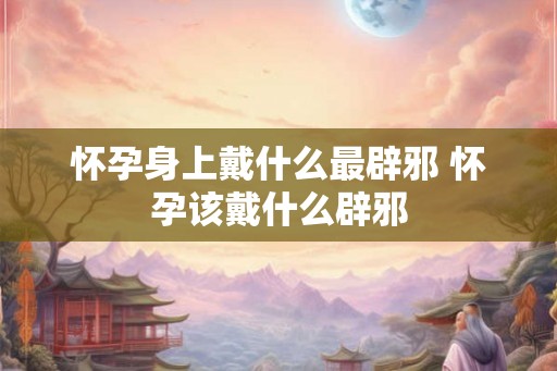 怀孕身上戴什么最辟邪 怀孕该戴什么辟邪