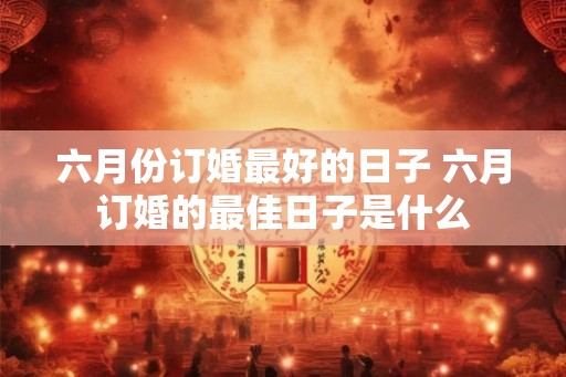 六月份订婚最好的日子 六月订婚的最佳日子是什么