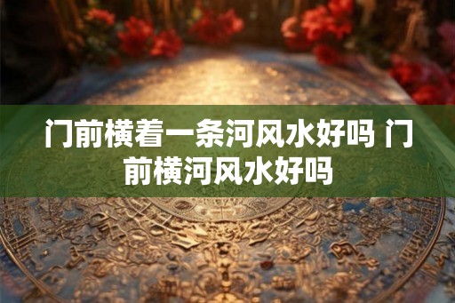 门前横着一条河风水好吗 门前横河风水好吗 门前横着一条河风水好吗 门前横河风水好吗