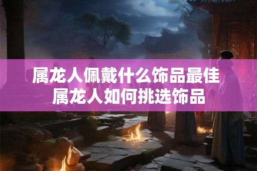 属龙人佩戴什么饰品最佳 属龙人如何挑选饰品
