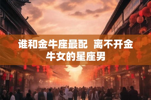 谁和金牛座最配 离不开金牛女的星座男 谁和金牛座最配 离不开金牛女的星座男