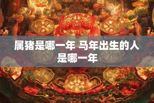 属猪是哪一年 马年出生的人是哪一年