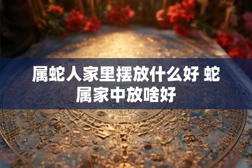 属蛇人家里摆放什么好 蛇属家中放啥好