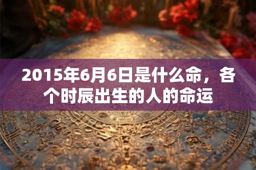 2015年6月6日是什么命，各个时辰出生的人的命运