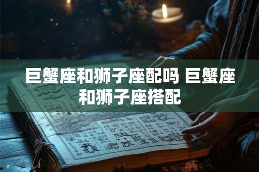 巨蟹座和狮子座配吗 巨蟹座和狮子座搭配