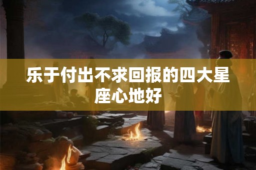 乐于付出不求回报的四大星座心地好