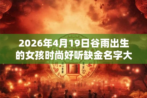 2026年4月19日谷雨出生的女孩时尚好听缺金名字大全