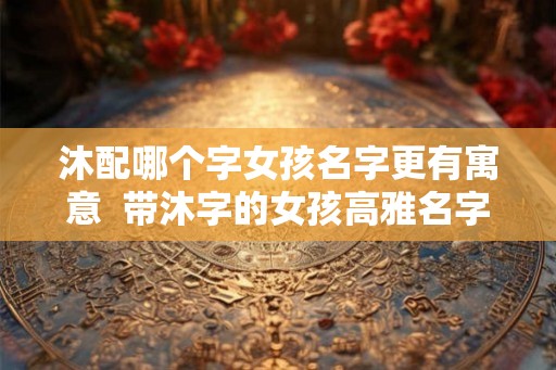 沐配哪个字女孩名字更有寓意  带沐字的女孩高雅名字