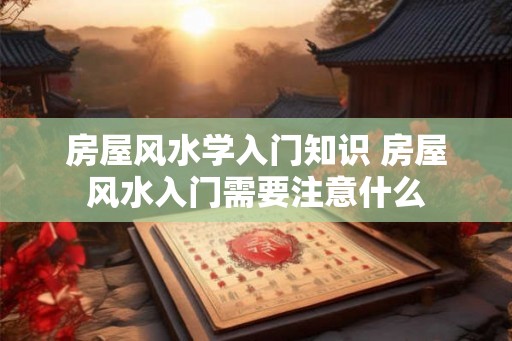 房屋风水学入门知识 房屋风水入门需要注意什么