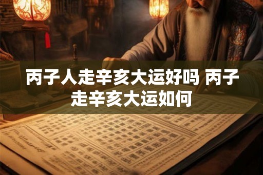 丙子人走辛亥大运好吗 丙子走辛亥大运如何