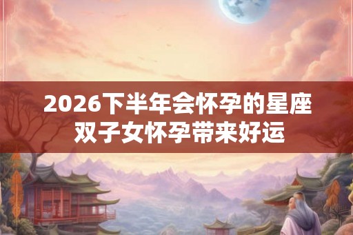 2026下半年会怀孕的星座 双子女怀孕带来好运 2026下半年会怀孕的星座 双子女怀孕带来好运