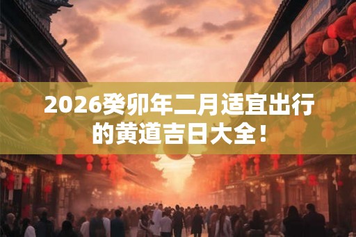 2026癸卯年二月适宜出行的黄道吉日大全！