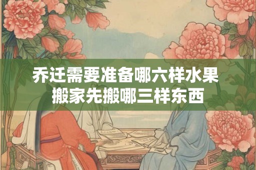 乔迁需要准备哪六样水果 搬家先搬哪三样东西