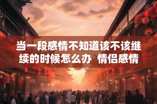 当一段感情不知道该不该继续的时候怎么办  情侣感情变淡了怎么挽救