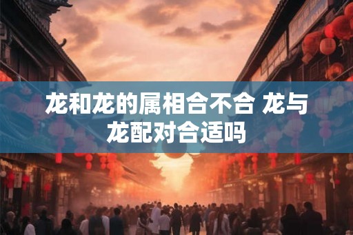 龙和龙的属相合不合 龙与龙配对合适吗