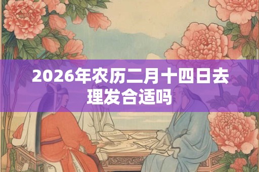 2026年农历二月十四日去理发合适吗 2026年农历二月十四日去理发合适吗