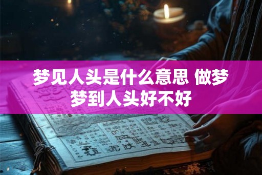梦见人头是什么意思 做梦梦到人头好不好