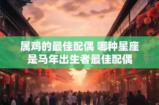 属鸡的最佳配偶 哪种星座是马年出生者最佳配偶