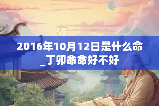2016年10月12日是什么命_丁卯命命好不好 2016年10月12日是什么命_丁卯命命好不好