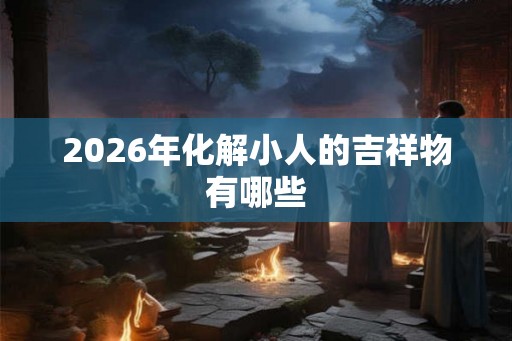 2026年化解小人的吉祥物有哪些 2026年化解小人的吉祥物有哪些
