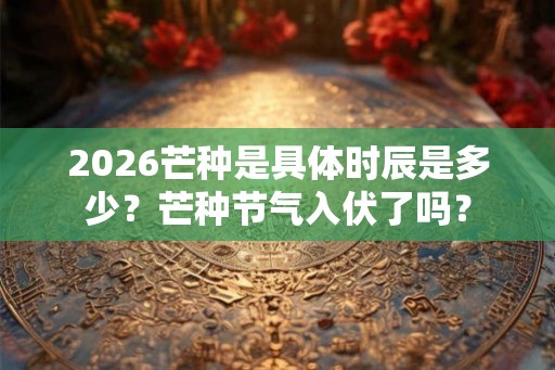 2026芒种是具体时辰是多少？芒种节气入伏了吗？