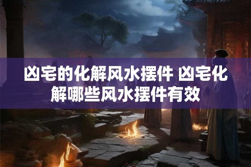 凶宅的化解风水摆件 凶宅化解哪些风水摆件有效 凶宅的化解风水摆件 凶宅化解哪些风水摆件有效