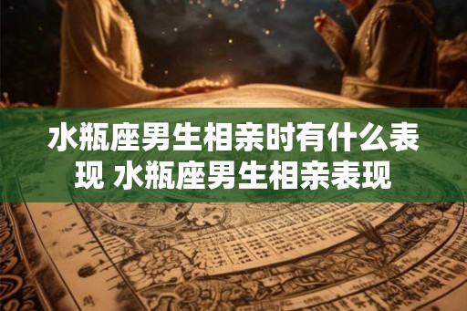 水瓶座男生相亲时有什么表现 水瓶座男生相亲表现