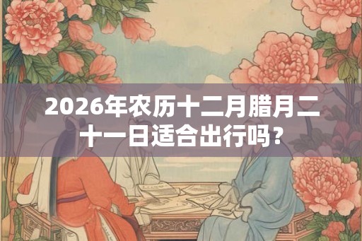 2026年农历十二月腊月二十一日适合出行吗？